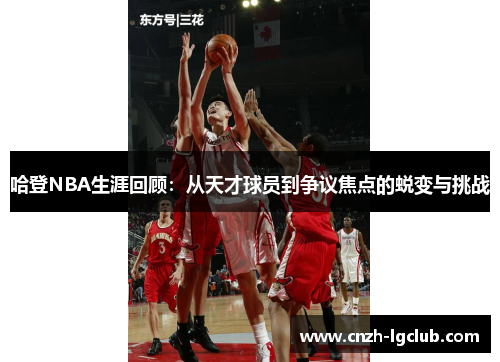 哈登NBA生涯回顾：从天才球员到争议焦点的蜕变与挑战