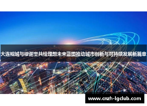 大连鲲城与穆谢奎共绘理想未来蓝图推动城市创新与可持续发展新篇章