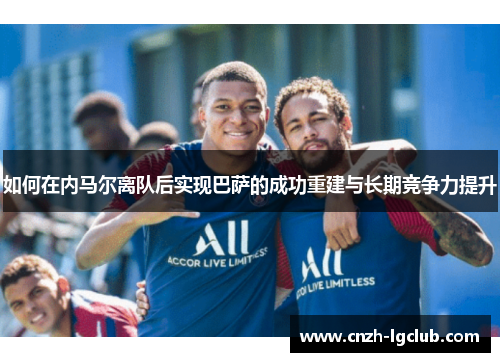 如何在内马尔离队后实现巴萨的成功重建与长期竞争力提升