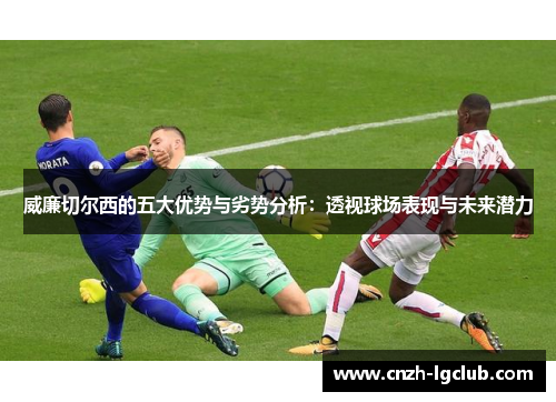 威廉切尔西的五大优势与劣势分析：透视球场表现与未来潜力