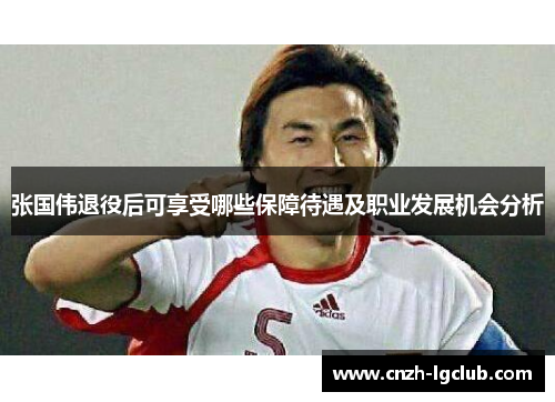 张国伟退役后可享受哪些保障待遇及职业发展机会分析