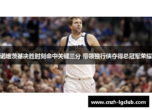 诺维茨基决胜时刻命中关键三分 带领独行侠夺得总冠军荣耀 诺维茨基决胜时刻命中关键三分 带领独行侠夺得总冠军荣耀