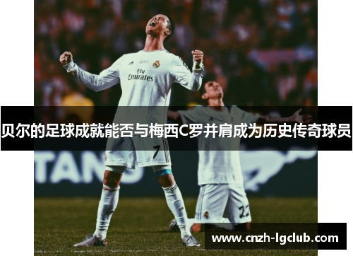 贝尔的足球成就能否与梅西C罗并肩成为历史传奇球员 贝尔的足球成就能否与梅西C罗并肩成为历史传奇球员