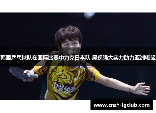韩国乒乓球队在国际比赛中力克日本队 展现强大实力助力亚洲崛起