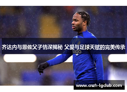 齐达内与恩佐父子情深揭秘 父爱与足球天赋的完美传承