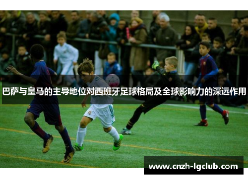 巴萨与皇马的主导地位对西班牙足球格局及全球影响力的深远作用