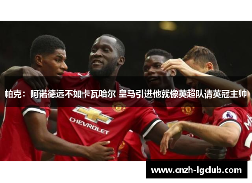 帕克：阿诺德远不如卡瓦哈尔 皇马引进他就像英超队请英冠主帅