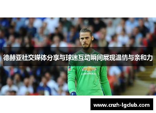 德赫亚社交媒体分享与球迷互动瞬间展现温情与亲和力