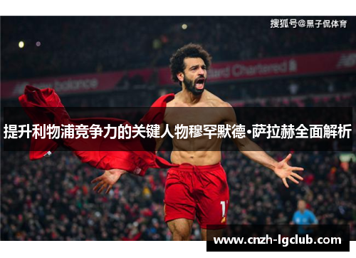 提升利物浦竞争力的关键人物穆罕默德·萨拉赫全面解析