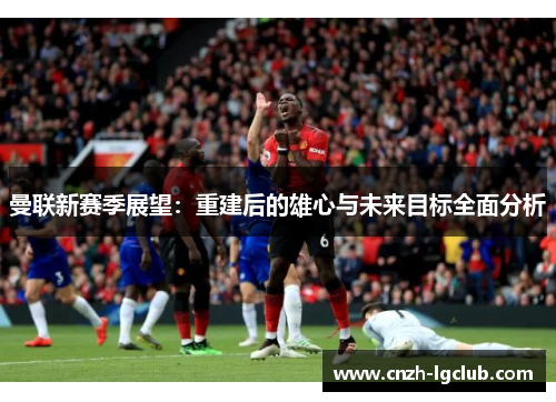 曼联新赛季展望：重建后的雄心与未来目标全面分析