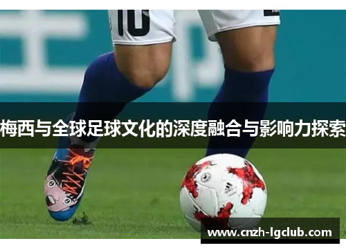 梅西与全球足球文化的深度融合与影响力探索 梅西与全球足球文化的深度融合与影响力探索