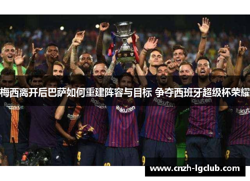 梅西离开后巴萨如何重建阵容与目标 争夺西班牙超级杯荣耀
