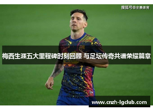 梅西生涯五大里程碑时刻回顾 与足坛传奇共谱荣耀篇章 梅西生涯五大里程碑时刻回顾 与足坛传奇共谱荣耀篇章